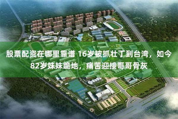 股票配资在哪里靠谱 16岁被抓壮丁到台湾，如今82岁妹妹跪地，痛苦迎接哥哥骨灰