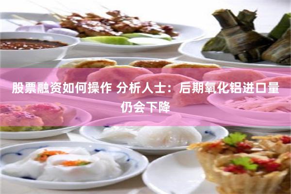 股票融资如何操作 分析人士：后期氧化铝进口量仍会下降