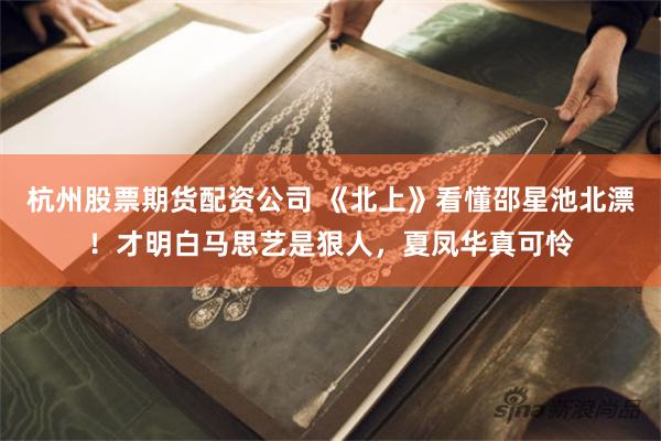 杭州股票期货配资公司 《北上》看懂邵星池北漂！才明白马思艺是狠人，夏凤华真可怜