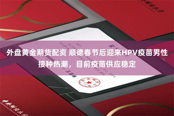 外盘黄金期货配资 顺德春节后迎来HPV疫苗男性接种热潮，目前疫苗供应稳定