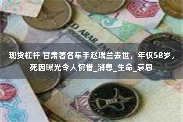 现货杠杆 甘肃著名车手赵瑞兰去世，年仅58岁，死因曝光令人惋惜_消息_生命_哀思