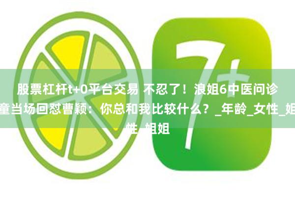 股票杠杆t+0平台交易 不忍了！浪姐6中医问诊叶童当场回怼曹颖：你总和我比较什么？_年龄_女性_姐姐