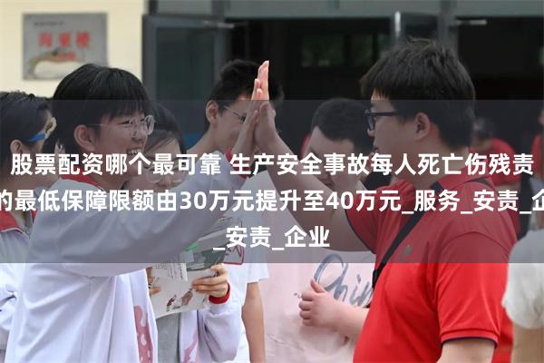 股票配资哪个最可靠 生产安全事故每人死亡伤残责任的最低保障限额由30万元提升至40万元_服务_安责_企业
