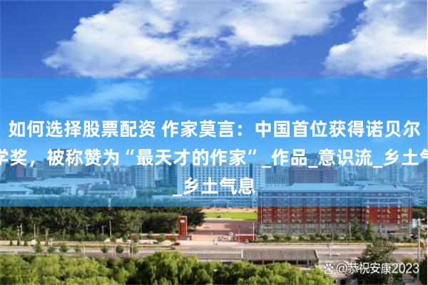 如何选择股票配资 作家莫言：中国首位获得诺贝尔文学奖，被称赞为“最天才的作家”_作品_意识流_乡土气息