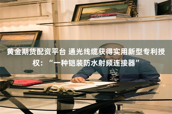 黄金期货配资平台 通光线缆获得实用新型专利授权：“一种铠装防水射频连接器”