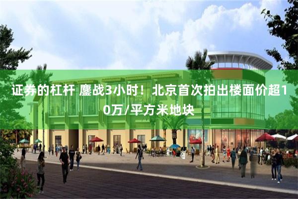 证券的杠杆 鏖战3小时！北京首次拍出楼面价超10万/平方米地块