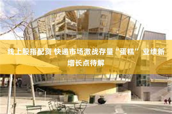线上股指配资 快递市场激战存量“蛋糕” 业绩新增长点待解