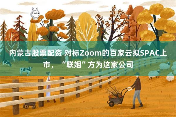 内蒙古股票配资 对标Zoom的百家云拟SPAC上市， “联姻”方为这家公司