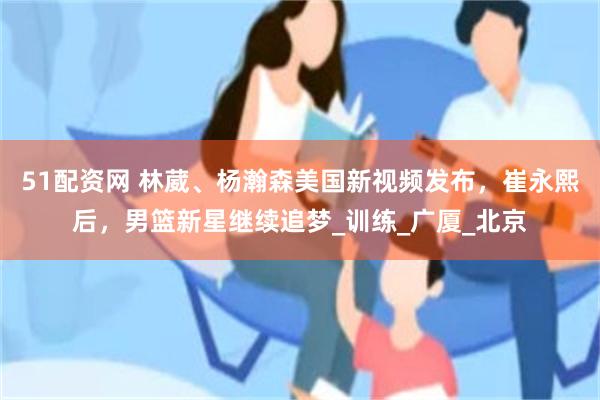 51配资网 林葳、杨瀚森美国新视频发布，崔永熙后，男篮新星继续追梦_训练_广厦_北京