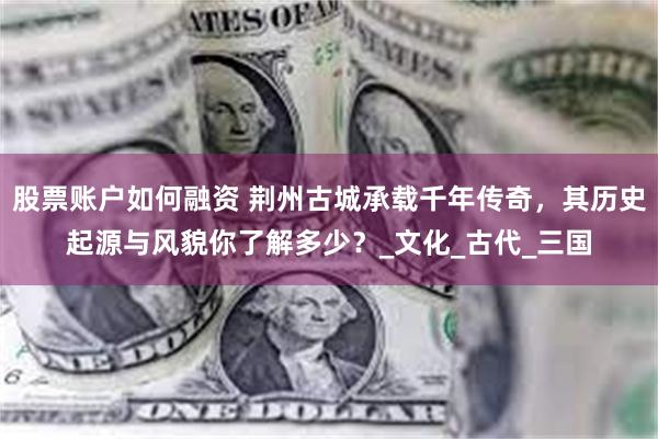 股票账户如何融资 荆州古城承载千年传奇，其历史起源与风貌你了解多少？_文化_古代_三国