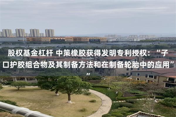 股权基金杠杆 中策橡胶获得发明专利授权：“子口护胶组合物及其制备方法和在制备轮胎中的应用”