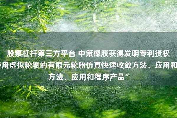 股票杠杆第三方平台 中策橡胶获得发明专利授权：“一种使用虚拟轮辋的有限元轮胎仿真快速收敛方法、应用和程序产品”