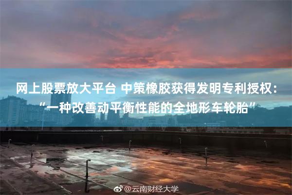 网上股票放大平台 中策橡胶获得发明专利授权：“一种改善动平衡性能的全地形车轮胎”
