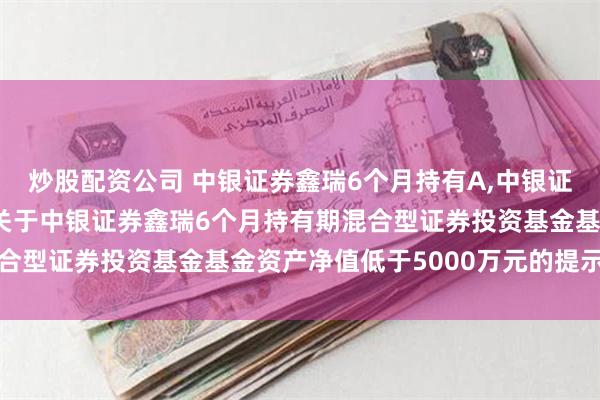 炒股配资公司 中银证券鑫瑞6个月持有A,中银证券鑫瑞6个月持有C: 关于中银证券鑫瑞6个月持有期混合型证券投资基金基金资产净值低于5000万元的提示性公告