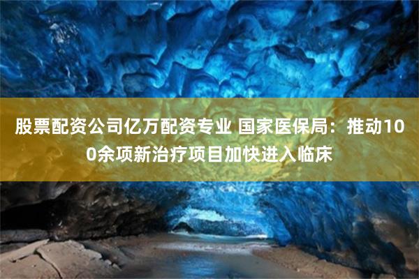 股票配资公司亿万配资专业 国家医保局：推动100余项新治疗项目加快进入临床