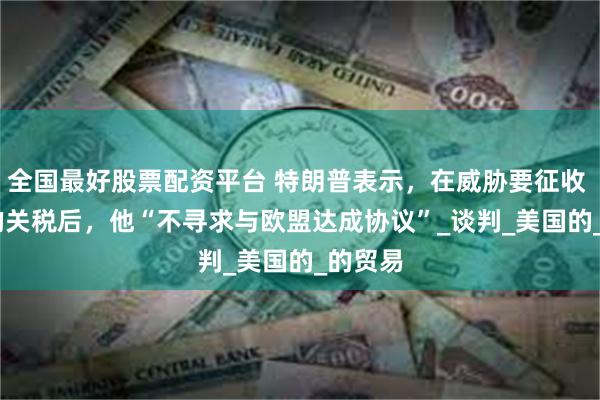 全国最好股票配资平台 特朗普表示，在威胁要征收 50% 的关税后，他“不寻求与欧盟达成协议”_谈判_美国的_的贸易