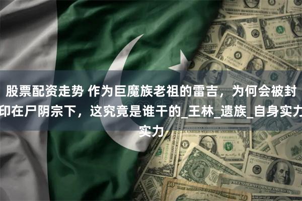 股票配资走势 作为巨魔族老祖的雷吉，为何会被封印在尸阴宗下，这究竟是谁干的_王林_遗族_自身实力