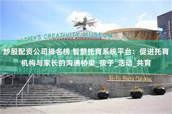 炒股配资公司排名榜 智慧托育系统平台：促进托育机构与家长的沟通桥梁_孩子_活动_共育