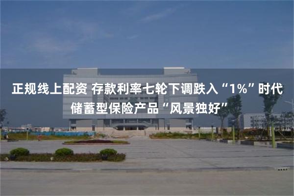正规线上配资 存款利率七轮下调跌入“1%”时代 储蓄型保险产品“风景独好”