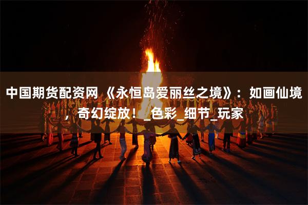 中国期货配资网 《永恒岛爱丽丝之境》：如画仙境，奇幻绽放！_色彩_细节_玩家