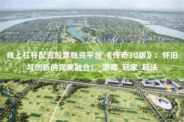 线上杠杆配资股票融资平台 《传奇3d版》：怀旧与创新的完美融合！_游戏_玩家_玩法