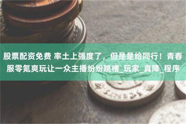 股票配资免费 率土上强度了，但是是给同行！青春服零氪爽玩让一众主播纷纷跳槽_玩家_真降_程序