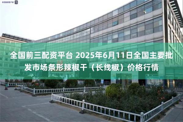 全国前三配资平台 2025年6月11日全国主要批发市场条形辣椒干（长线椒）价格行情