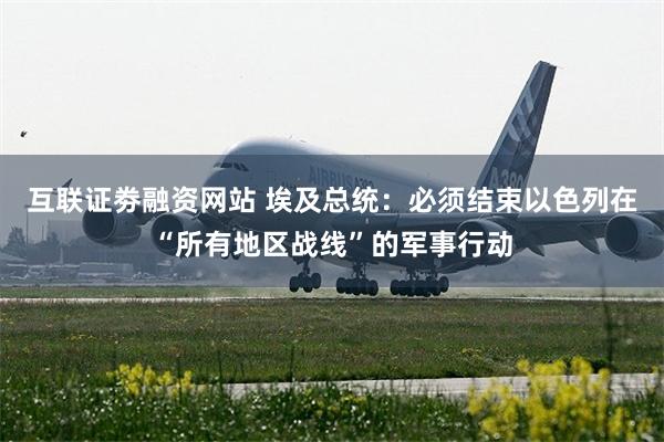 互联证劵融资网站 埃及总统：必须结束以色列在“所有地区战线”的军事行动