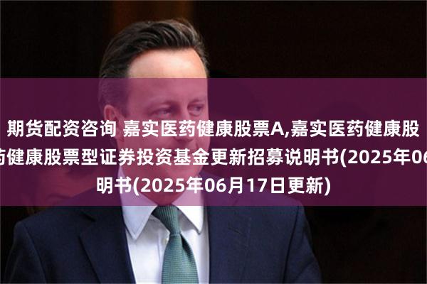 期货配资咨询 嘉实医药健康股票A,嘉实医药健康股票C: 嘉实医药健康股票型证券投资基金更新招募说明书(2025年06月17日更新)