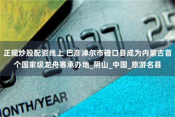 正规炒股配资线上 巴彦淖尔市磴口县成为内蒙古首个国家级龙舟赛承办地_阴山_中国_旅游名县