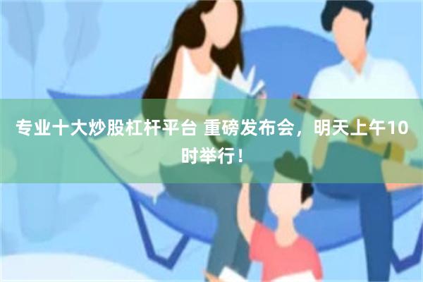 专业十大炒股杠杆平台 重磅发布会，明天上午10时举行！
