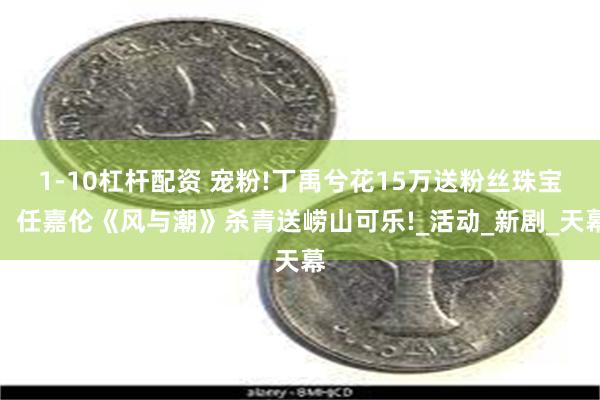 1-10杠杆配资 宠粉!丁禹兮花15万送粉丝珠宝，任嘉伦《风与潮》杀青送崂山可乐!_活动_新剧_天幕