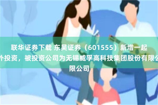 联华证券下载 东吴证券（601555）新增一起对外投资，被投资公司为无锡威孚高科技集团股份有限公司