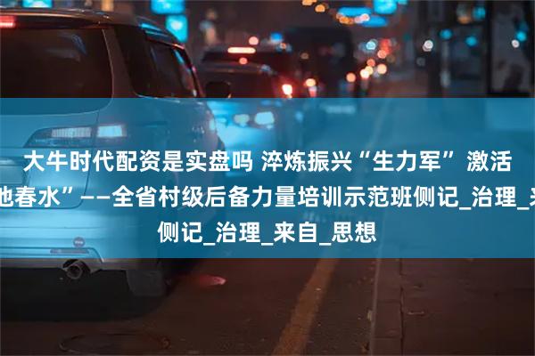 大牛时代配资是实盘吗 淬炼振兴“生力军” 激活乡村“一池春水”——全省村级后备力量培训示范班侧记_治理_来自_思想