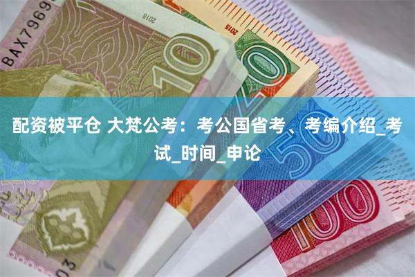 配资被平仓 大梵公考：考公国省考、考编介绍_考试_时间_申论